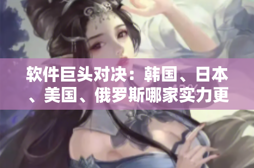 軟件巨頭對(duì)決：韓國(guó)、日本、美國(guó)、俄羅斯哪家實(shí)力更強(qiáng)？