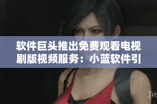 軟件巨頭推出免費(fèi)觀看電視劇版視頻服務(wù)：小藍(lán)軟件引領(lǐng)全新娛樂體驗(yàn)