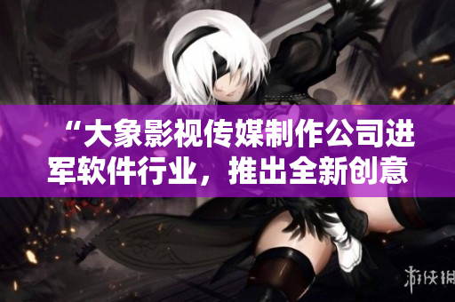 “大象影視傳媒制作公司進(jìn)軍軟件行業(yè)，推出全新創(chuàng)意視頻編輯軟件”