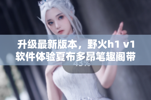 升級最新版本，野火h1 v1軟件體驗夏布多昂筆趣閣帶來的暢快閱讀