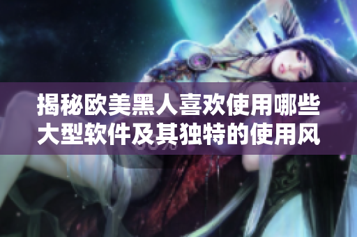 揭秘歐美黑人喜歡使用哪些大型軟件及其獨特的使用風格