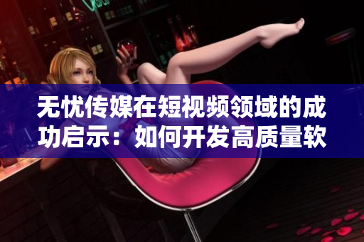 無憂傳媒在短視頻領(lǐng)域的成功啟示：如何開發(fā)高質(zhì)量軟件？