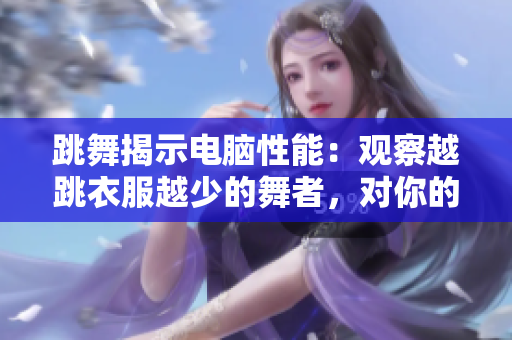 跳舞揭示電腦性能：觀察越跳衣服越少的舞者，對你的軟件選擇與升級有幫助！