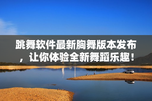 跳舞軟件最新胸舞版本發(fā)布，讓你體驗全新舞蹈樂趣！