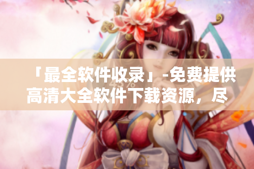 「最全軟件收錄」-免費(fèi)提供高清大全軟件下載資源，盡在此處