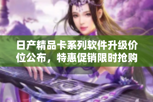 日產(chǎn)精品卡系列軟件升級(jí)價(jià)位公布，特惠促銷限時(shí)搶購(gòu)！