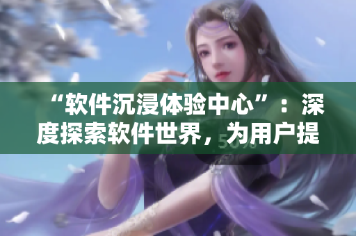 “軟件沉浸體驗(yàn)中心”：深度探索軟件世界，為用戶提供極致體驗(yàn)！