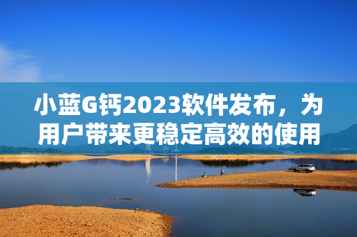 小藍(lán)G鈣2023軟件發(fā)布，為用戶帶來更穩(wěn)定高效的使用體驗
