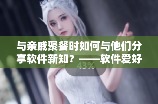 與親戚聚餐時(shí)如何與他們分享軟件新知？——軟件愛好者的社交技巧