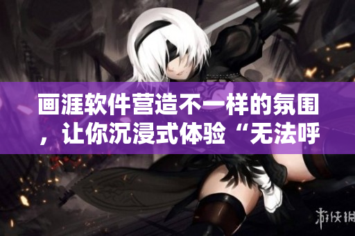 畫涯軟件營造不一樣的氛圍，讓你沉浸式體驗(yàn)“無法呼吸”的熾熱甜蜜