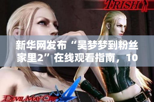 新華網(wǎng)發(fā)布“吳夢夢到粉絲家里2”在線觀看指南，1080高清瞬間到達(dá)！