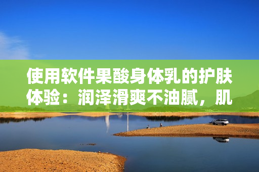 使用軟件果酸身體乳的護(hù)膚體驗(yàn)：潤(rùn)澤滑爽不油膩，肌膚更白皙潤(rùn)澤