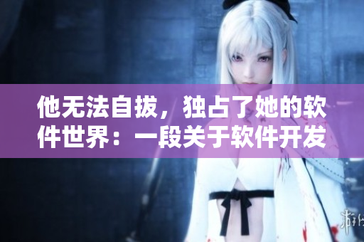 他無(wú)法自拔，獨(dú)占了她的軟件世界：一段關(guān)于軟件開發(fā)者的古言故事
