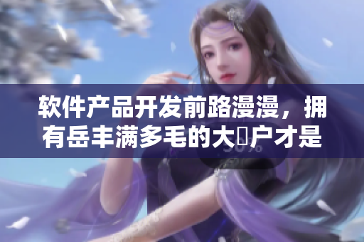 軟件產(chǎn)品開發(fā)前路漫漫，擁有岳豐滿多毛的大隂戶才是成功的關(guān)鍵