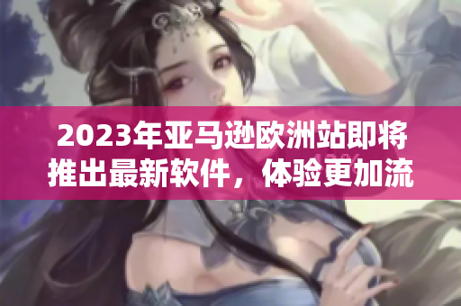 2023年亞馬遜歐洲站即將推出最新軟件，體驗(yàn)更加流暢和高效的購(gòu)物體驗(yàn)！