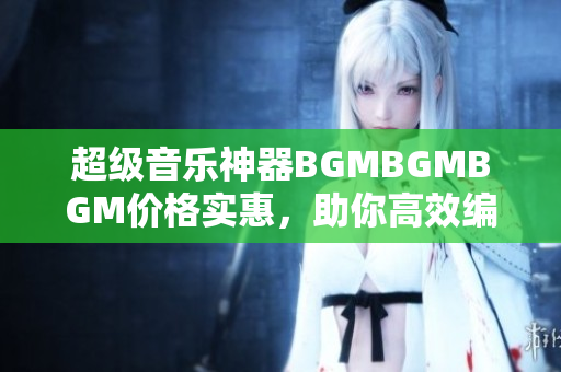 超級音樂神器BGMBGMBGM價格實惠，助你高效編寫軟件
