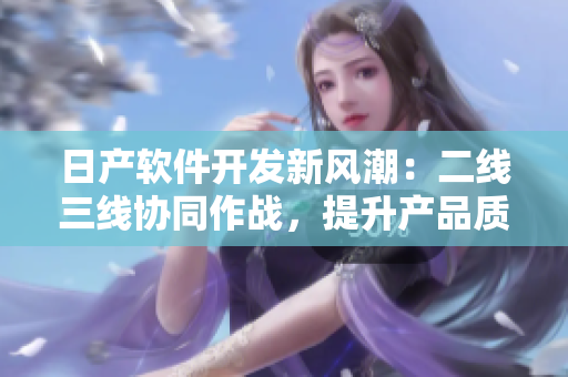 日產(chǎn)軟件開發(fā)新風(fēng)潮：二線三線協(xié)同作戰(zhàn)，提升產(chǎn)品質(zhì)量和效率
