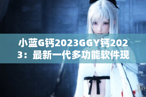小藍(lán)G鈣2023GGY鈣2023：最新一代多功能軟件現(xiàn)已上線！