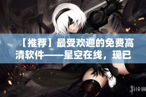 【推薦】最受歡迎的免費高清軟件——星空在線，現(xiàn)已上線觀看！