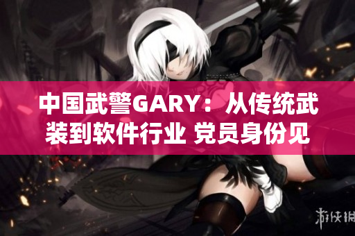 中國武警GARY：從傳統(tǒng)武裝到軟件行業(yè) 黨員身份見證責(zé)任擔當