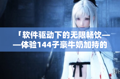 「軟件驅(qū)動下的無限暢飲——體驗144子豪牛奶加持的電腦之旅」