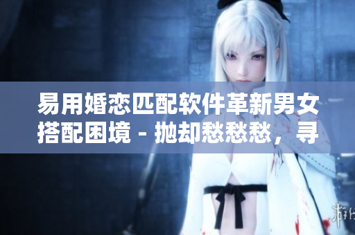 易用婚戀匹配軟件革新男女搭配困境 - 拋卻愁愁愁，尋找真愛神器