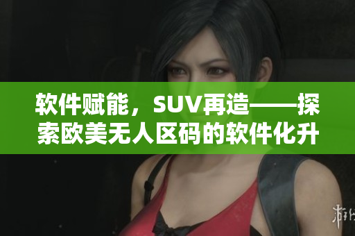 軟件賦能，SUV再造——探索歐美無(wú)人區(qū)碼的軟件化升級(jí)之路