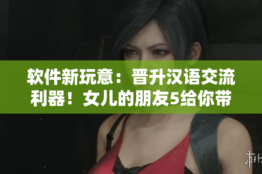 軟件新玩意：晉升漢語交流利器！女兒的朋友5給你帶來全新溝通體驗