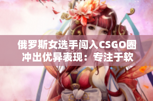 俄羅斯女選手闖入CSGO圈 沖出優(yōu)異表現(xiàn)：專注于軟件技能訓(xùn)練