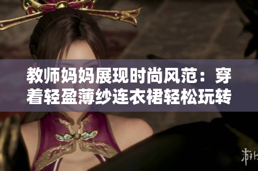教師媽媽展現(xiàn)時尚風(fēng)范：穿著輕盈薄紗連衣裙輕松玩轉(zhuǎn)軟件！