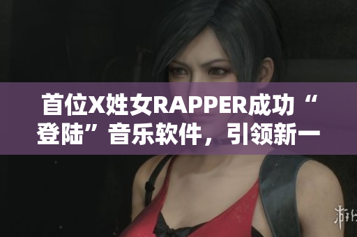 首位X姓女RAPPER成功“登陸”音樂軟件，引領(lǐng)新一波音樂潮流！