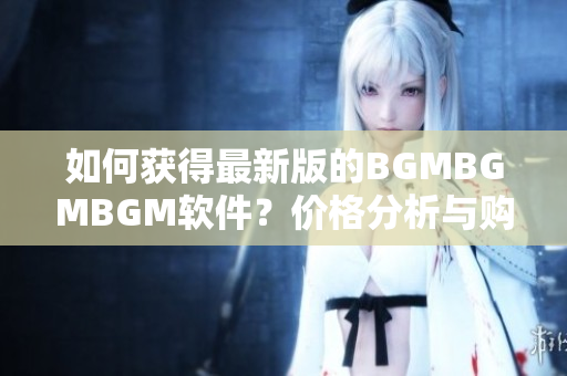 如何獲得最新版的BGMBGMBGM軟件？?jī)r(jià)格分析與購(gòu)買建議詳解