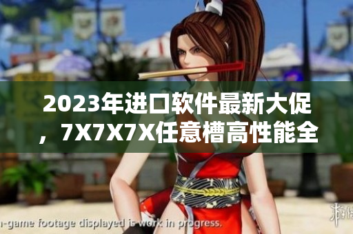 2023年進口軟件最新大促，7X7X7X任意槽高性能全面升級！