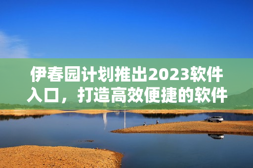 伊春園計劃推出2023軟件入口，打造高效便捷的軟件應用環(huán)境