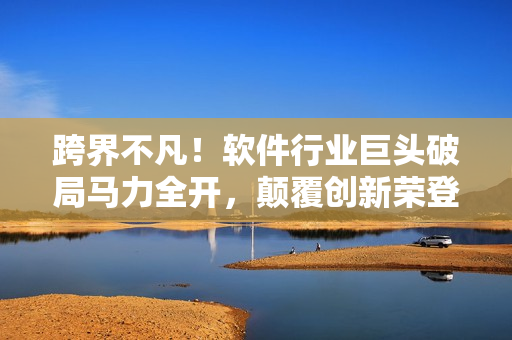 跨界不凡！軟件行業(yè)巨頭破局馬力全開，顛覆創(chuàng)新榮登業(yè)界新星榜首