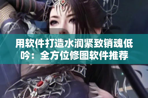 用軟件打造水潤緊致銷魂低吟：全方位修圖軟件推薦