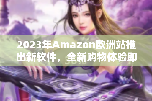 2023年Amazon歐洲站推出新軟件，全新購物體驗(yàn)即將到來！