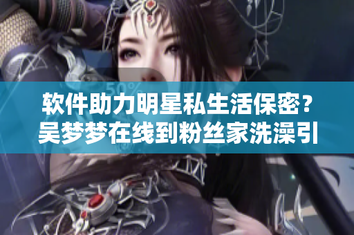 軟件助力明星私生活保密？吳夢(mèng)夢(mèng)在線到粉絲家洗澡引起熱議！