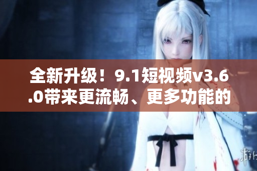 全新升級(jí)！9.1短視頻v3.6.0帶來(lái)更流暢、更多功能的使用體驗(yàn)
