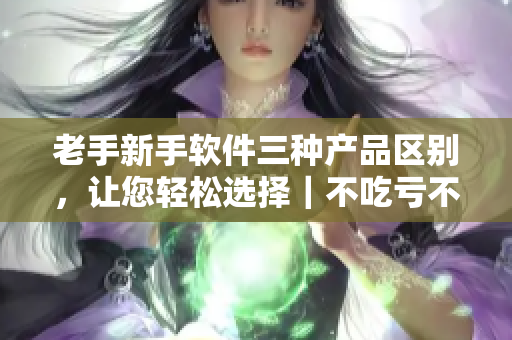 老手新手軟件三種產(chǎn)品區(qū)別，讓您輕松選擇｜不吃虧不上當(dāng)！