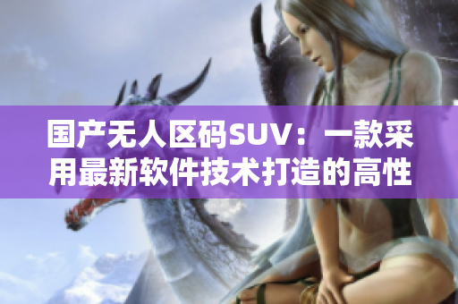 國(guó)產(chǎn)無(wú)人區(qū)碼SUV：一款采用最新軟件技術(shù)打造的高性能越野車