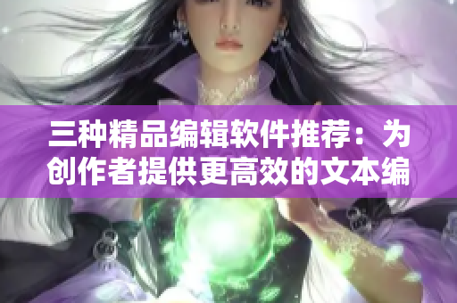 三種精品編輯軟件推薦：為創(chuàng)作者提供更高效的文本編輯體驗(yàn)