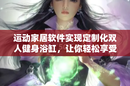 運(yùn)動家居軟件實現(xiàn)定制化雙人健身浴缸，讓你輕松享受舒適燃脂運(yùn)動