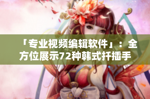「專業(yè)視頻編輯軟件」：全方位展示72種韓式扦插手法的視頻編輯神器