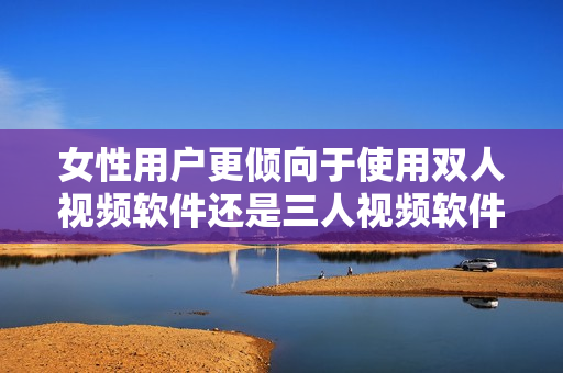 女性用戶更傾向于使用雙人視頻軟件還是三人視頻軟件？——深度分析