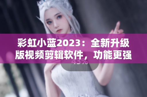 彩虹小藍(lán)2023：全新升級版視頻剪輯軟件，功能更強(qiáng)大，操作更簡便