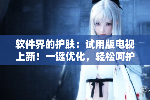 軟件界的護(hù)膚：試用版電視上新！一鍵優(yōu)化，輕松呵護(hù)您的設(shè)備
