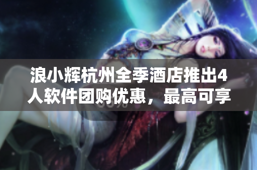 浪小輝杭州全季酒店推出4人軟件團購優(yōu)惠，最高可享50%折扣！