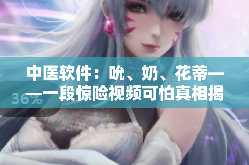 中醫(yī)軟件：吮、奶、花蒂——一段驚險(xiǎn)視頻可怕真相揭秘！
