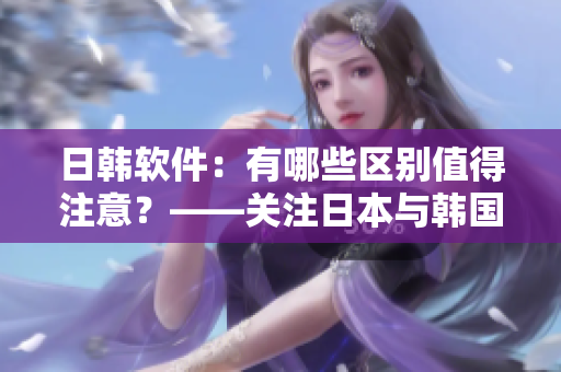 日韓軟件：有哪些區(qū)別值得注意？——關(guān)注日本與韓國(guó)軟件的特點(diǎn)和差異